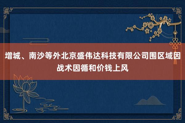 增城、南沙等外北京盛伟达科技有限公司围区域因战术因循和价钱上风