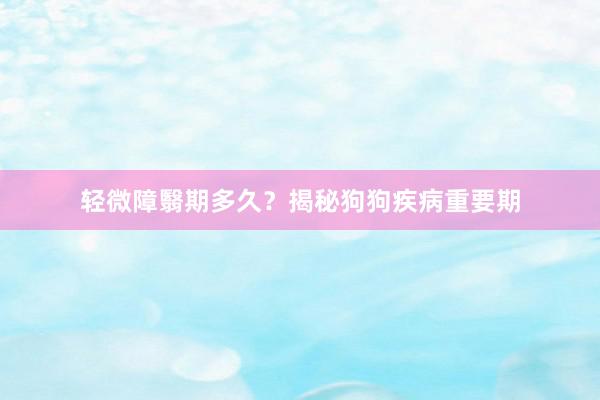 轻微障翳期多久？揭秘狗狗疾病重要期